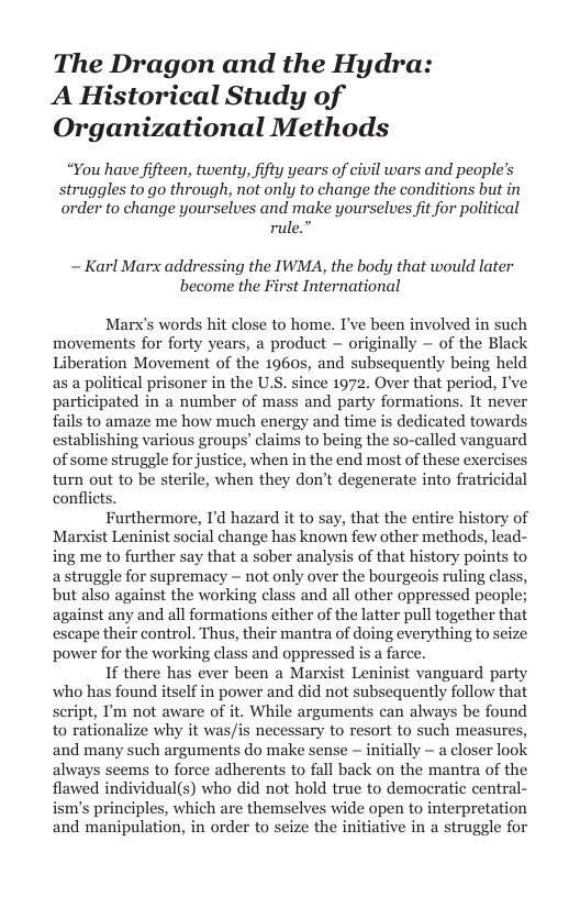 The Dragon and the Hydra: A Historical Study of Organizational Methods  “You have fifteen, twenty, fifty years of civil wars and people’s  uggles to go through, not only to change the conditions but in  order to change yourselves and make yourselves fit for political rule.”  ~ Karl Marx addressing the IWMA, the body that would later become the First International  Marx’s words hit close to home. I’ve been involved in such movements for forty years, a product ~ originally — of the Black Liberation Movement of the 1960s, and subsequently being held as a political prisoner in the U.S. since 1972. Over that period, I’ve participated in a number of mass and party formations. It never fails to amaze me how much energy and time is dedicated towards establishing various groups’ claims to being the so-called vanguard of some struggle for justice, when in the end most of these exerci turn out to be sterile, when they don’t degenerate into fratricidal conflicts.  Furthermore, I’d hazard it to say, that the entire history of Marxist Leninist social change has known few other methods, lead- ing me to further say that a sober analysis of that history points to a struggle for supremacy - not only over the bourgeois ruling class, but also against the working class and all other oppressed people; against any and all formations either of the latter pull together that escape their control. Thus, their mantra of doing everything to seize power for the working class and oppressed is a farce.  I there has ever been a Marxist Leninist vanguard party who has found itself in power and did not subsequently follow that Seript, I’m not aware of it. While arguments can always be found to rationalize why it was/is necessary to resort to such measures, and many such arguments do make sense - initially - a closer look always seems to force adherents to fall back on the mantra of the flawed individual(s) who did not hold true to democratic central- ism’s principles, which are themselves wide open to interpretation and manipulation, in order to seize the initiative in a struggle for  